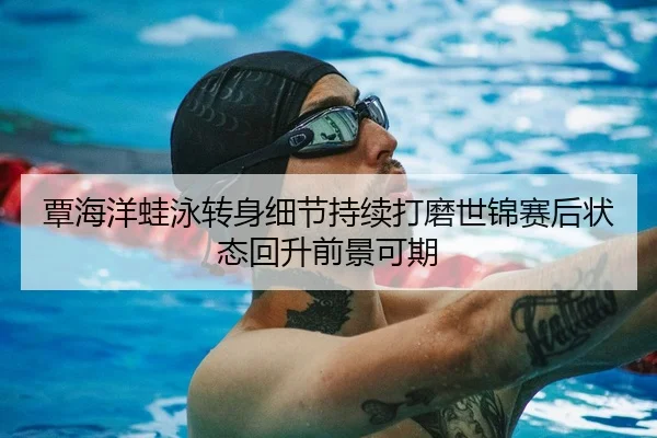 覃海洋蛙泳转身细节持续打磨世锦赛后状态回升前景可期