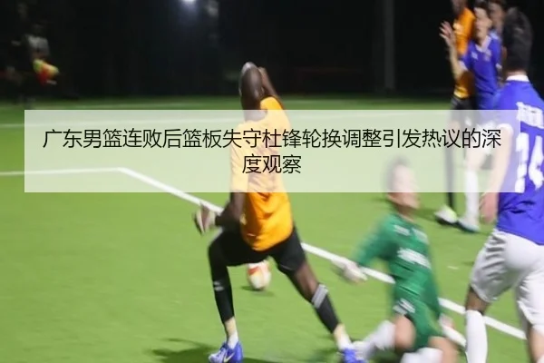 广东男篮连败后篮板失守杜锋轮换调整引发热议的深度观察